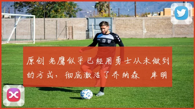 原创 老鹰似乎已经用勇士从未做到的方式,彻底激活了乔纳森・库明加