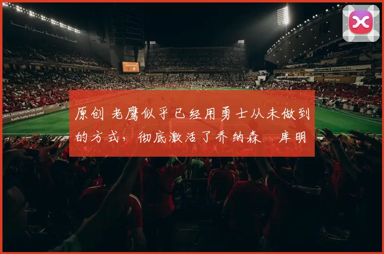 原创 老鹰似乎已经用勇士从未做到的方式，彻底激活了乔纳森・库明加