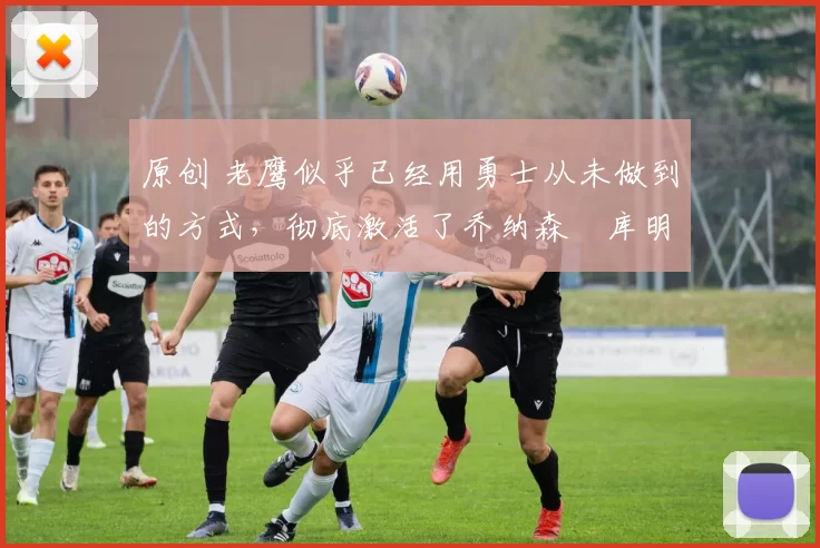 原创 老鹰似乎已经用勇士从未做到的方式,彻底激活了乔纳森・库明加