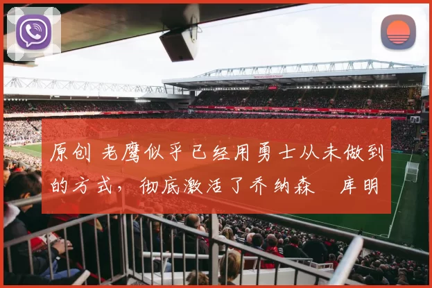 原创 老鹰似乎已经用勇士从未做到的方式，彻底激活了乔纳森・库明加