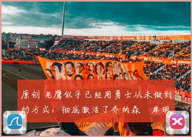 原创 老鹰似乎已经用勇士从未做到的方式,彻底激活了乔纳森・库明加