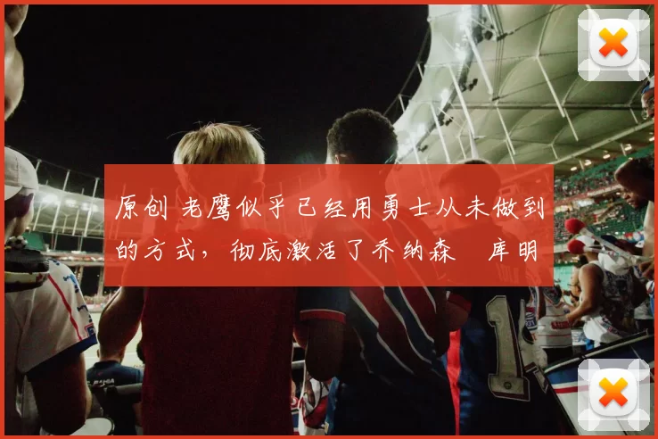 原创 老鹰似乎已经用勇士从未做到的方式，彻底激活了乔纳森・库明加