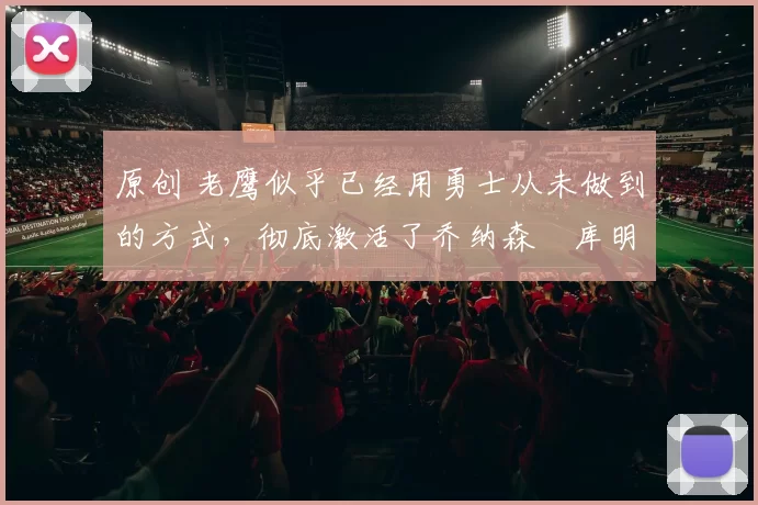 原创 老鹰似乎已经用勇士从未做到的方式,彻底激活了乔纳森・库明加