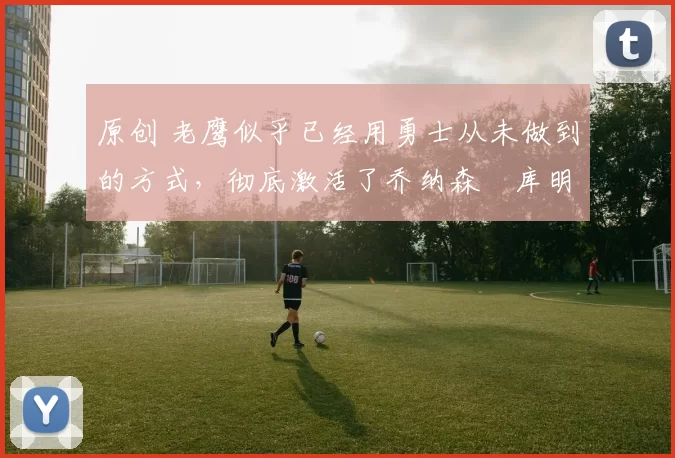 原创 老鹰似乎已经用勇士从未做到的方式,彻底激活了乔纳森・库明加