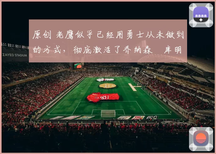 原创 老鹰似乎已经用勇士从未做到的方式，彻底激活了乔纳森・库明加