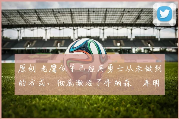 原创 老鹰似乎已经用勇士从未做到的方式,彻底激活了乔纳森・库明加