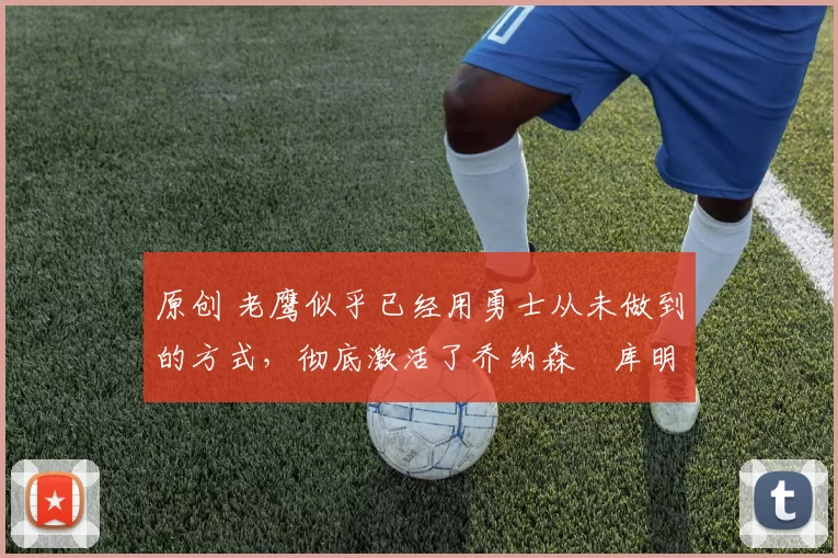 原创 老鹰似乎已经用勇士从未做到的方式,彻底激活了乔纳森・库明加