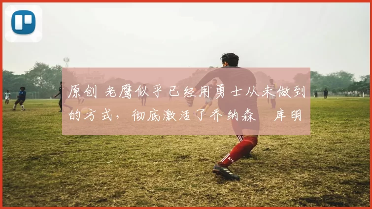 原创 老鹰似乎已经用勇士从未做到的方式，彻底激活了乔纳森・库明加