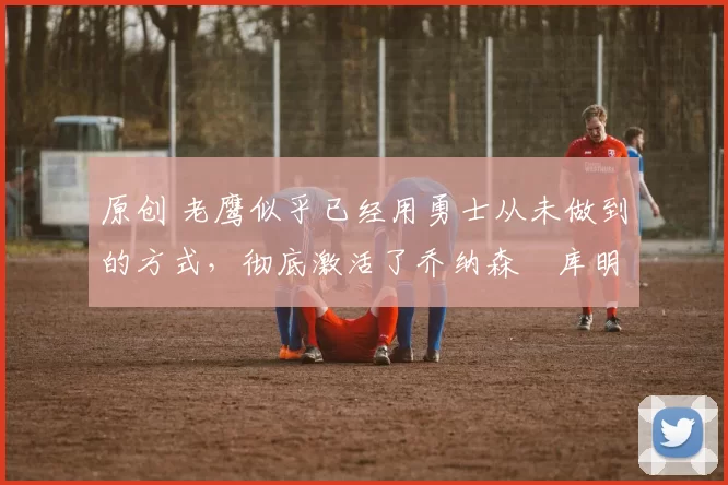 原创 老鹰似乎已经用勇士从未做到的方式,彻底激活了乔纳森・库明加