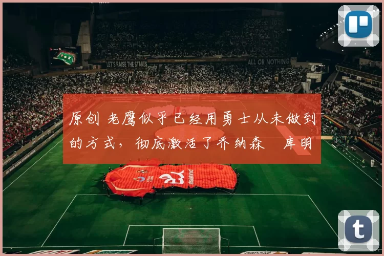 原创 老鹰似乎已经用勇士从未做到的方式，彻底激活了乔纳森・库明加