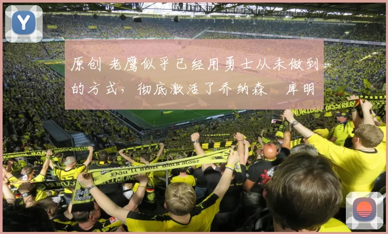 原创 老鹰似乎已经用勇士从未做到的方式，彻底激活了乔纳森・库明加