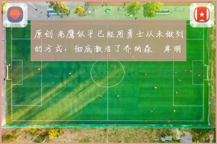 原创 老鹰似乎已经用勇士从未做到的方式，彻底激活了乔纳森・库明加