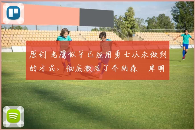 原创 老鹰似乎已经用勇士从未做到的方式，彻底激活了乔纳森・库明加