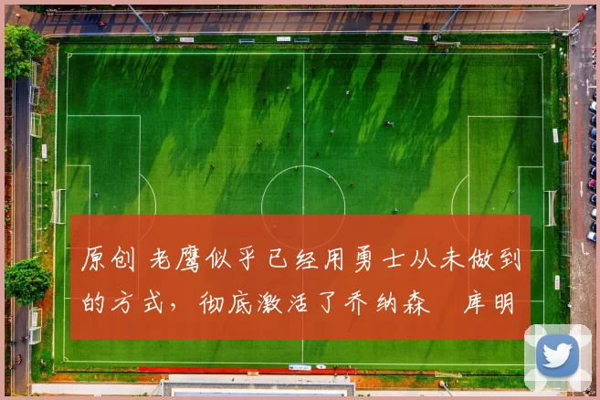 原创 老鹰似乎已经用勇士从未做到的方式,彻底激活了乔纳森・库明加