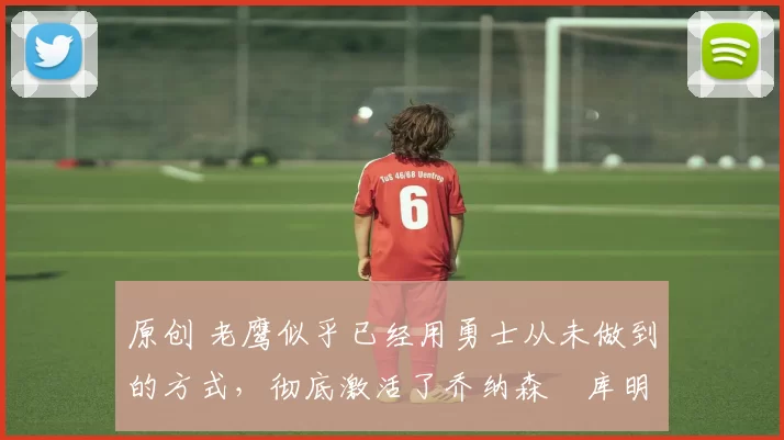 原创 老鹰似乎已经用勇士从未做到的方式，彻底激活了乔纳森・库明加