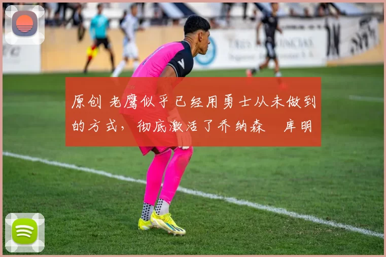 原创 老鹰似乎已经用勇士从未做到的方式,彻底激活了乔纳森・库明加