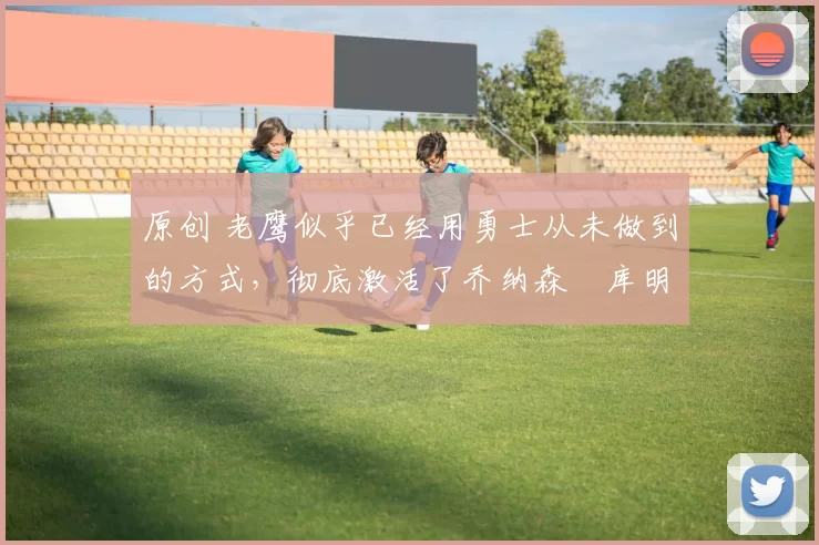 原创 老鹰似乎已经用勇士从未做到的方式，彻底激活了乔纳森・库明加