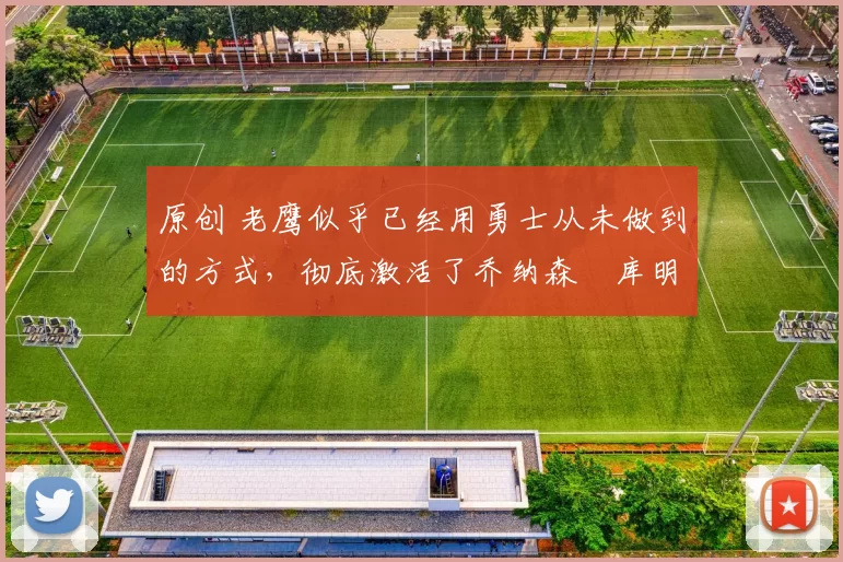 原创 老鹰似乎已经用勇士从未做到的方式，彻底激活了乔纳森・库明加