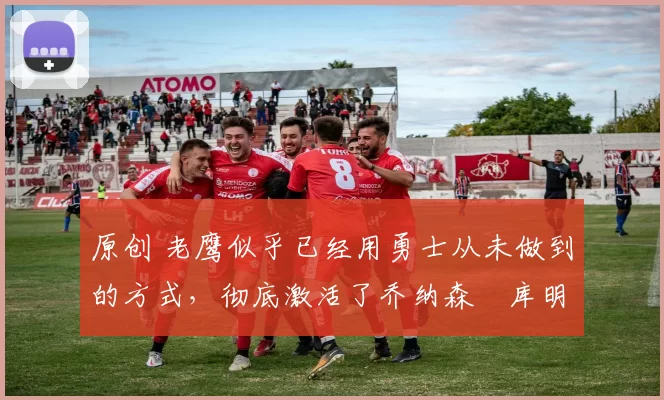 原创 老鹰似乎已经用勇士从未做到的方式，彻底激活了乔纳森・库明加