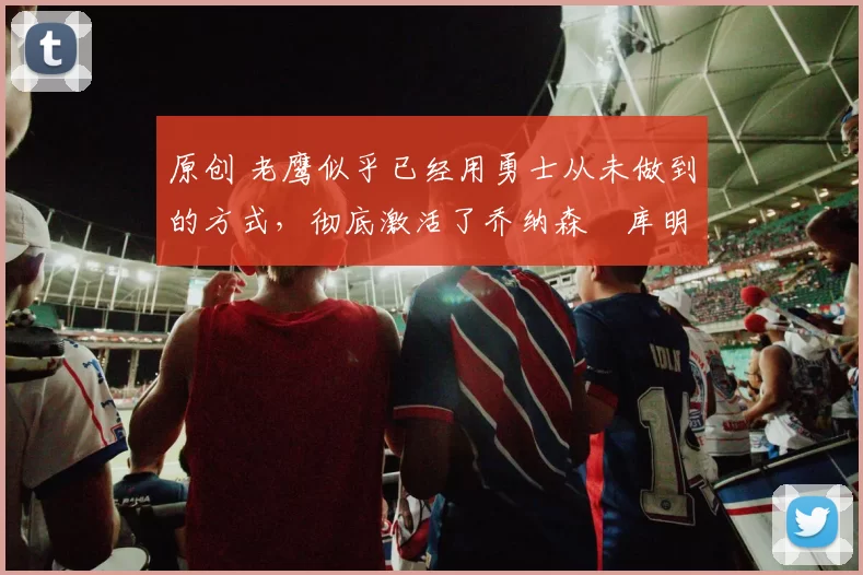 原创 老鹰似乎已经用勇士从未做到的方式，彻底激活了乔纳森・库明加