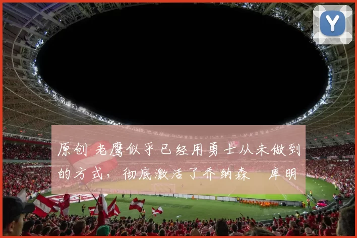 原创 老鹰似乎已经用勇士从未做到的方式，彻底激活了乔纳森・库明加