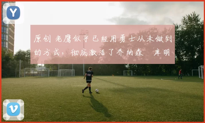 原创 老鹰似乎已经用勇士从未做到的方式,彻底激活了乔纳森・库明加