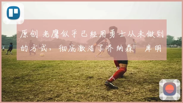 原创 老鹰似乎已经用勇士从未做到的方式，彻底激活了乔纳森・库明加