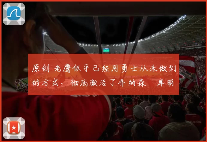 原创 老鹰似乎已经用勇士从未做到的方式,彻底激活了乔纳森・库明加