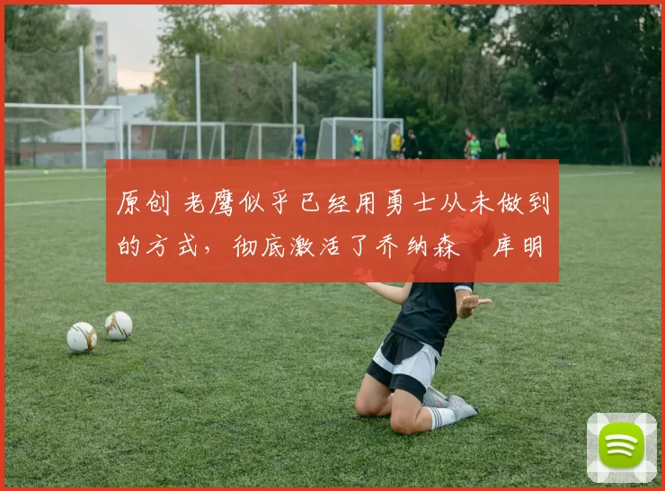 原创 老鹰似乎已经用勇士从未做到的方式,彻底激活了乔纳森・库明加