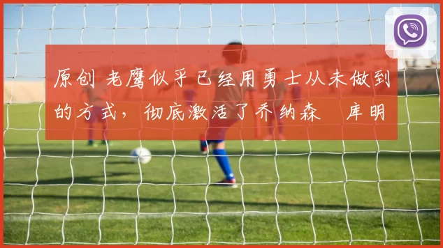 原创 老鹰似乎已经用勇士从未做到的方式，彻底激活了乔纳森・库明加