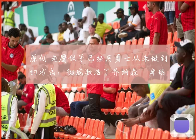 原创 老鹰似乎已经用勇士从未做到的方式,彻底激活了乔纳森・库明加