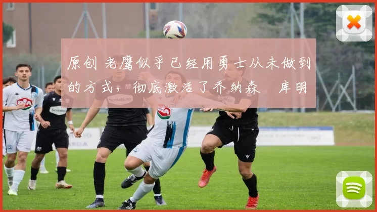 原创 老鹰似乎已经用勇士从未做到的方式，彻底激活了乔纳森・库明加