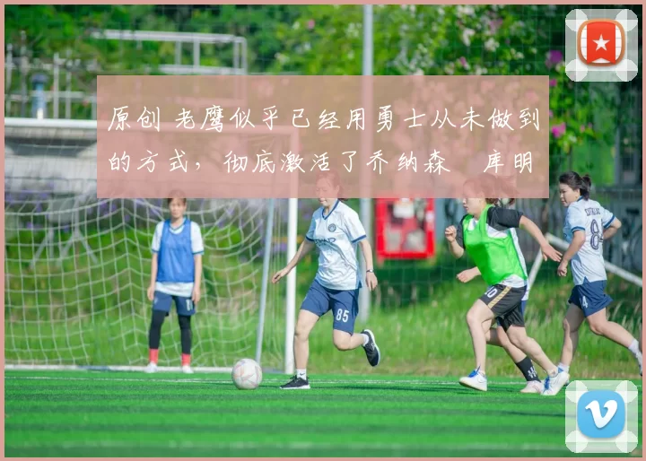 原创 老鹰似乎已经用勇士从未做到的方式，彻底激活了乔纳森・库明加