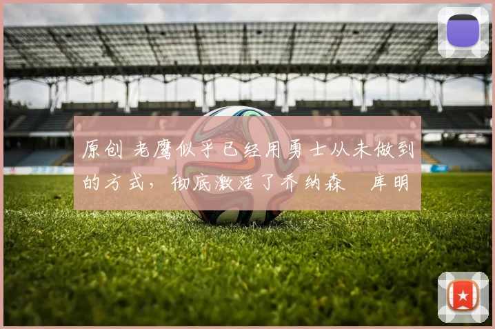 原创 老鹰似乎已经用勇士从未做到的方式，彻底激活了乔纳森・库明加