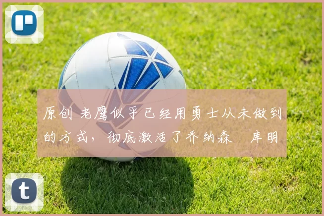 原创 老鹰似乎已经用勇士从未做到的方式，彻底激活了乔纳森・库明加