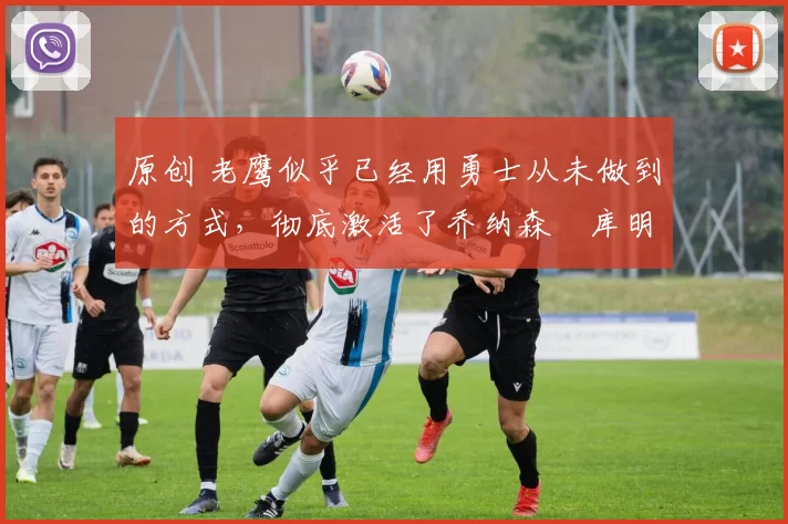 原创 老鹰似乎已经用勇士从未做到的方式，彻底激活了乔纳森・库明加