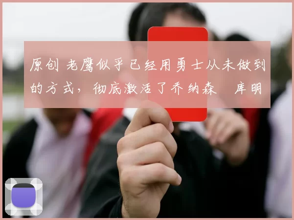 原创 老鹰似乎已经用勇士从未做到的方式,彻底激活了乔纳森・库明加
