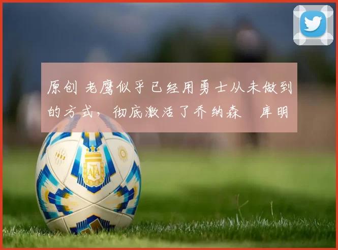 原创 老鹰似乎已经用勇士从未做到的方式，彻底激活了乔纳森・库明加