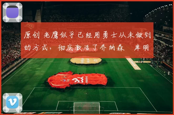 原创 老鹰似乎已经用勇士从未做到的方式,彻底激活了乔纳森・库明加