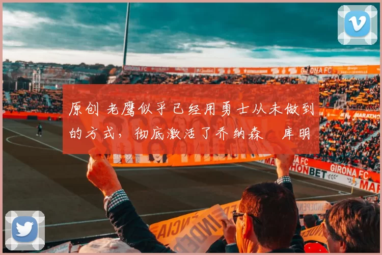 原创 老鹰似乎已经用勇士从未做到的方式,彻底激活了乔纳森・库明加