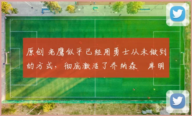 原创 老鹰似乎已经用勇士从未做到的方式，彻底激活了乔纳森・库明加