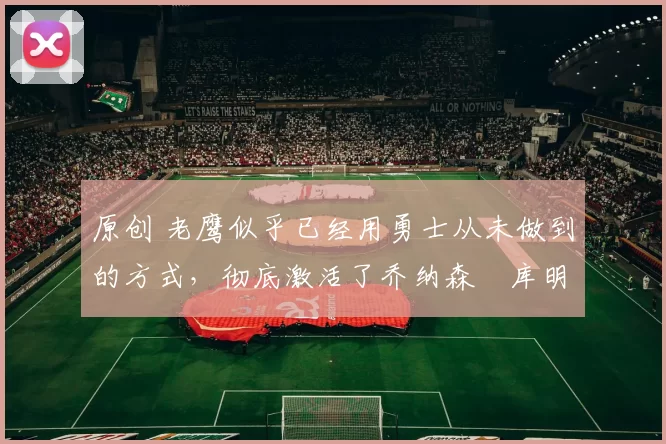 原创 老鹰似乎已经用勇士从未做到的方式，彻底激活了乔纳森・库明加