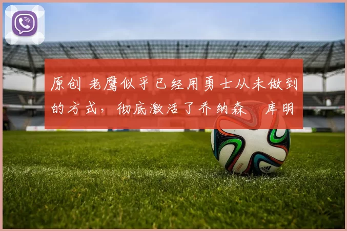 原创 老鹰似乎已经用勇士从未做到的方式,彻底激活了乔纳森・库明加