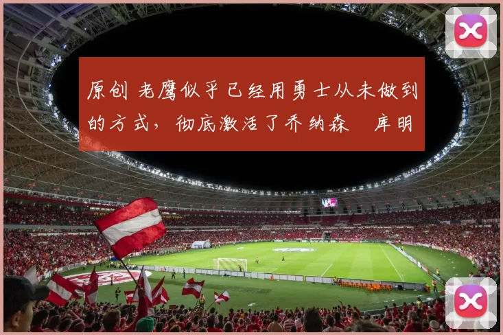 原创 老鹰似乎已经用勇士从未做到的方式，彻底激活了乔纳森・库明加