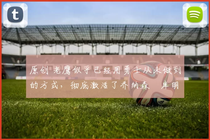 原创 老鹰似乎已经用勇士从未做到的方式,彻底激活了乔纳森・库明加