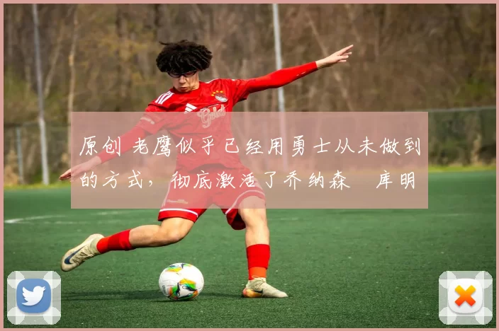 原创 老鹰似乎已经用勇士从未做到的方式，彻底激活了乔纳森・库明加