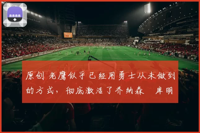 原创 老鹰似乎已经用勇士从未做到的方式,彻底激活了乔纳森・库明加