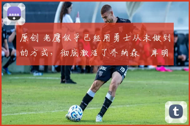 原创 老鹰似乎已经用勇士从未做到的方式,彻底激活了乔纳森・库明加