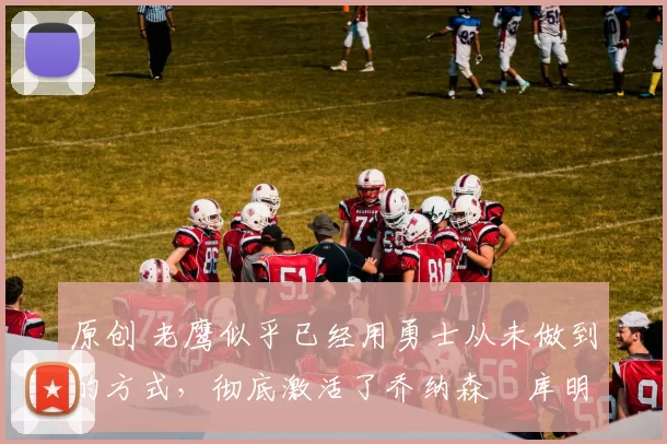 原创 老鹰似乎已经用勇士从未做到的方式,彻底激活了乔纳森・库明加