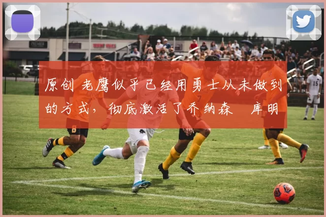 原创 老鹰似乎已经用勇士从未做到的方式,彻底激活了乔纳森・库明加